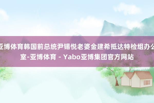 亚博体育韩国前总统尹锡悦老婆金建希抵达特检组办公室-亚博体育 - Yabo亚博集团官方网站