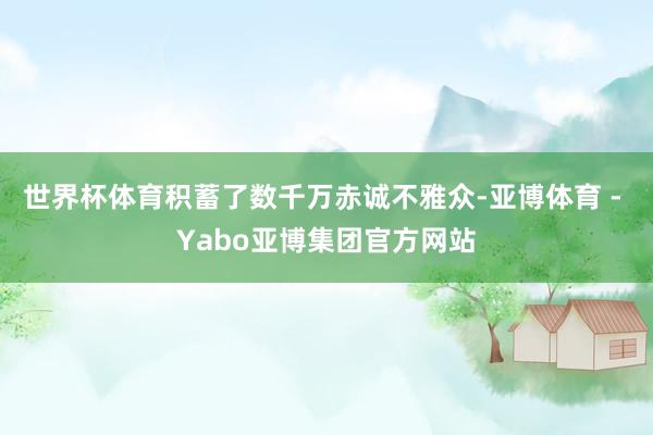 世界杯体育积蓄了数千万赤诚不雅众-亚博体育 - Yabo亚博集团官方网站