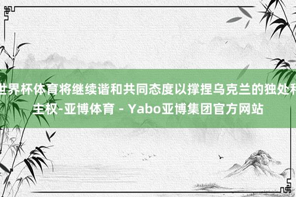 世界杯体育将继续谐和共同态度以撑捏乌克兰的独处和主权-亚博体育 - Yabo亚博集团官方网站