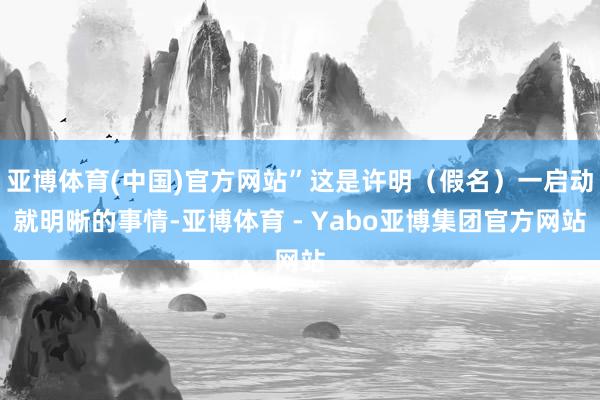 亚博体育(中国)官方网站”这是许明（假名）一启动就明晰的事情-亚博体育 - Yabo亚博集团官方网站