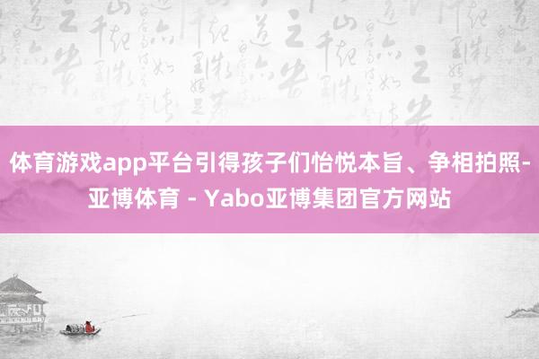 体育游戏app平台引得孩子们怡悦本旨、争相拍照-亚博体育 - Yabo亚博集团官方网站