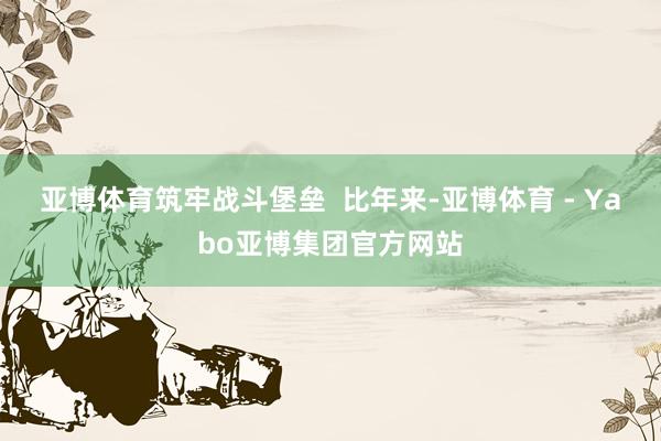 亚博体育筑牢战斗堡垒  比年来-亚博体育 - Yabo亚博集团官方网站