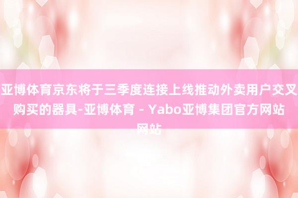 亚博体育京东将于三季度连接上线推动外卖用户交叉购买的器具-亚博体育 - Yabo亚博集团官方网站