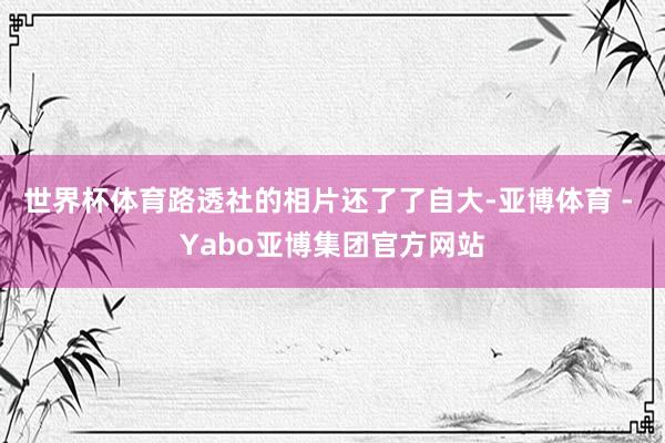 世界杯体育路透社的相片还了了自大-亚博体育 - Yabo亚博集团官方网站