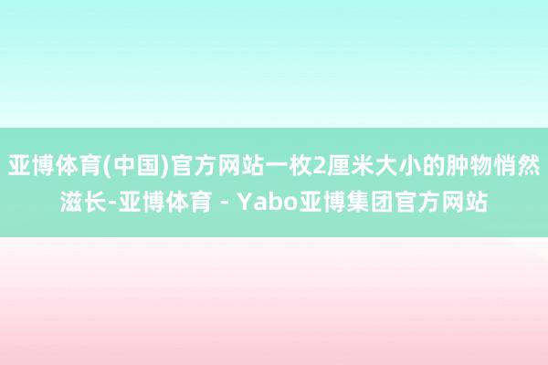 亚博体育(中国)官方网站一枚2厘米大小的肿物悄然滋长-亚博体育 - Yabo亚博集团官方网站