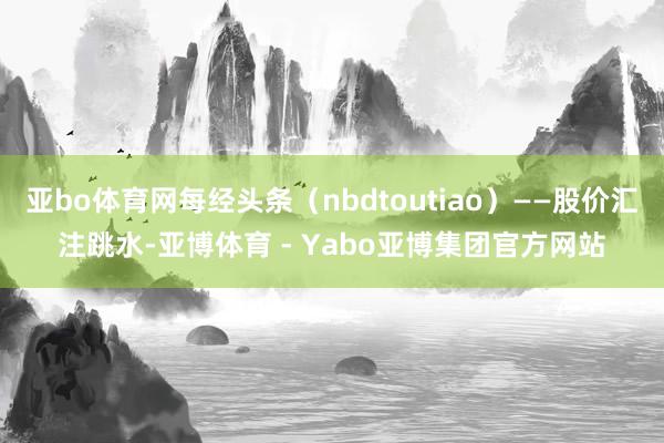 亚bo体育网每经头条（nbdtoutiao）——股价汇注跳水-亚博体育 - Yabo亚博集团官方网站