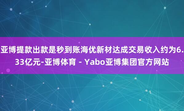 亚博提款出款是秒到账海优新材达成交易收入约为6.33亿元-亚博体育 - Yabo亚博集团官方网站