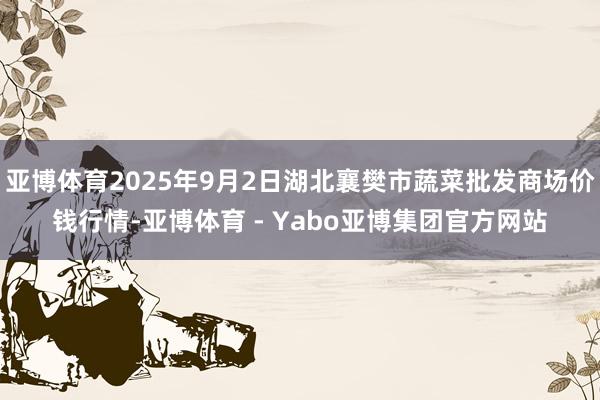 亚博体育2025年9月2日湖北襄樊市蔬菜批发商场价钱行情-亚博体育 - Yabo亚博集团官方网站