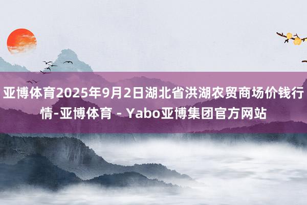 亚博体育2025年9月2日湖北省洪湖农贸商场价钱行情-亚博体育 - Yabo亚博集团官方网站