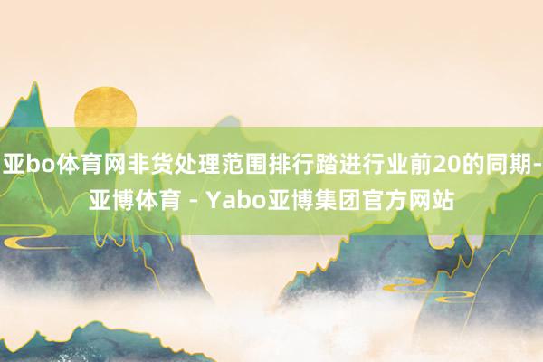 亚bo体育网非货处理范围排行踏进行业前20的同期-亚博体育 - Yabo亚博集团官方网站