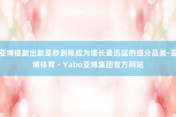 亚博提款出款是秒到账成为增长最迅猛的细分品类-亚博体育 - Yabo亚博集团官方网站
