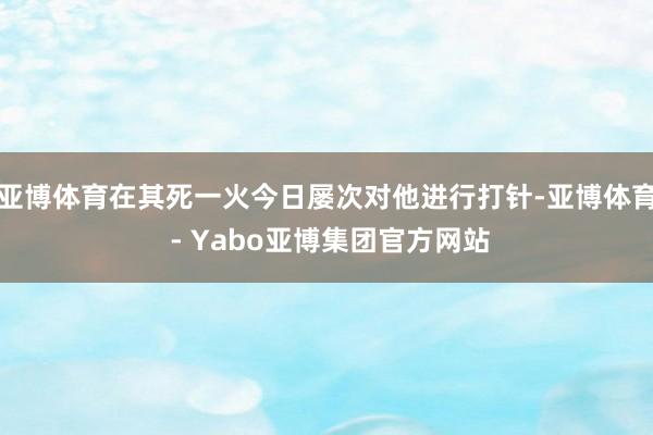 亚博体育在其死一火今日屡次对他进行打针-亚博体育 - Yabo亚博集团官方网站