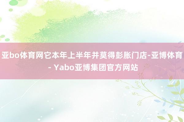亚bo体育网它本年上半年并莫得彭胀门店-亚博体育 - Yabo亚博集团官方网站