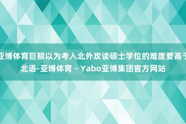 亚博体育巨额以为考入北外攻读硕士学位的难度要高于北语-亚博体育 - Yabo亚博集团官方网站