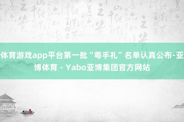 体育游戏app平台第一批“粤手礼”名单认真公布-亚博体育 - Yabo亚博集团官方网站