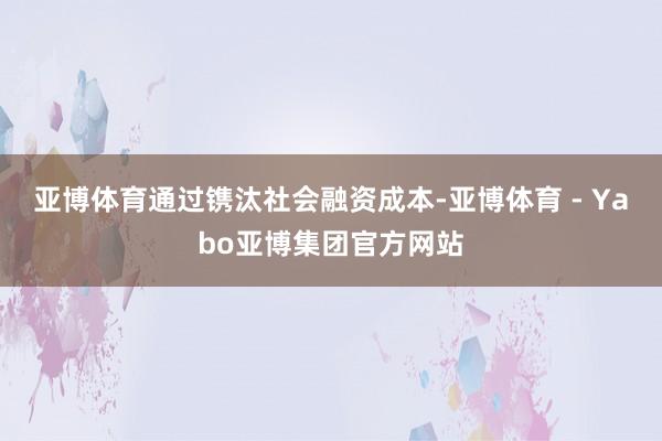 亚博体育通过镌汰社会融资成本-亚博体育 - Yabo亚博集团官方网站