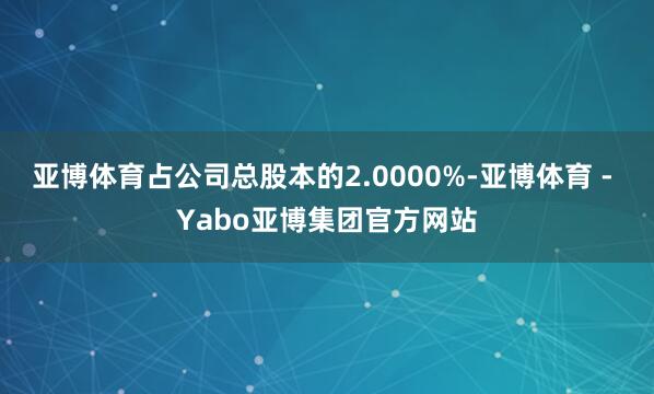 亚博体育占公司总股本的2.0000%-亚博体育 - Yabo亚博集团官方网站
