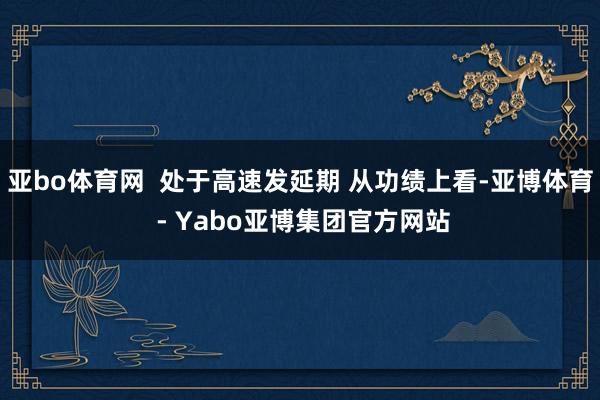 亚bo体育网  处于高速发延期 从功绩上看-亚博体育 - Yabo亚博集团官方网站
