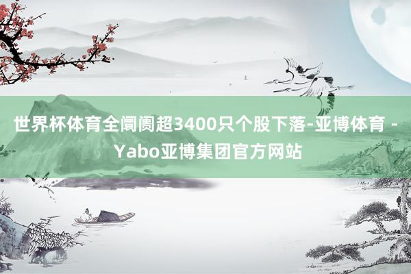 世界杯体育全阛阓超3400只个股下落-亚博体育 - Yabo亚博集团官方网站