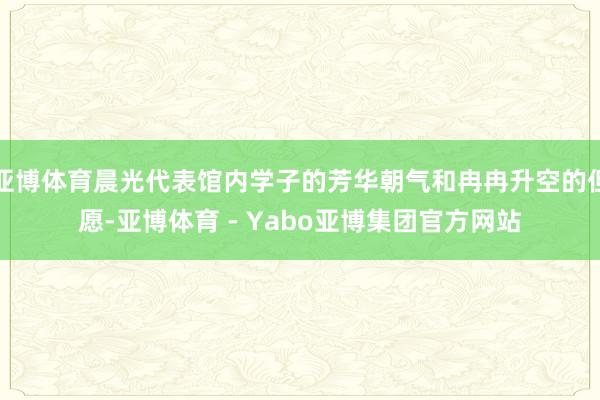 亚博体育晨光代表馆内学子的芳华朝气和冉冉升空的但愿-亚博体育 - Yabo亚博集团官方网站