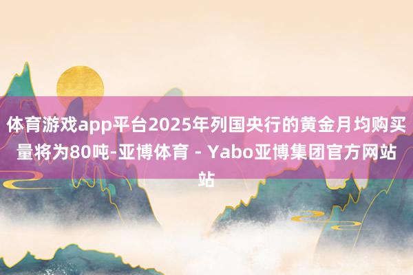 体育游戏app平台2025年列国央行的黄金月均购买量将为80吨-亚博体育 - Yabo亚博集团官方网站