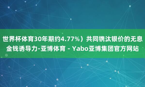 世界杯体育30年期约4.77%）共同镌汰银价的无息金钱诱导力-亚博体育 - Yabo亚博集团官方网站