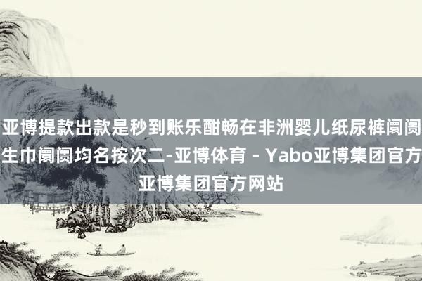 亚博提款出款是秒到账乐酣畅在非洲婴儿纸尿裤阛阓和卫生巾阛阓均名按次二-亚博体育 - Yabo亚博集团官方网站