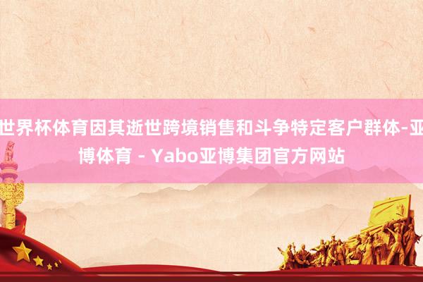 世界杯体育因其逝世跨境销售和斗争特定客户群体-亚博体育 - Yabo亚博集团官方网站