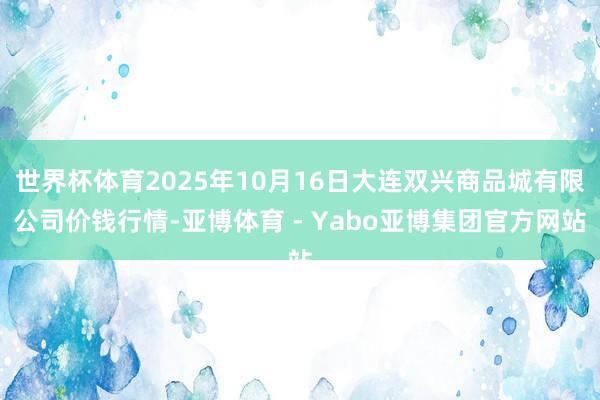 世界杯体育2025年10月16日大连双兴商品城有限公司价钱行情-亚博体育 - Yabo亚博集团官方网站