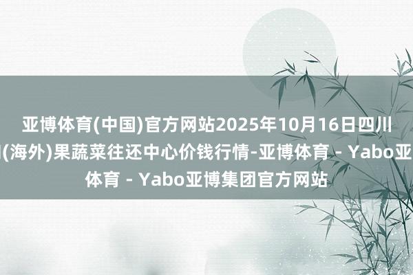 亚博体育(中国)官方网站2025年10月16日四川成王人龙泉聚和(海外)果蔬菜往还中心价钱行情-亚博体育 - Yabo亚博集团官方网站
