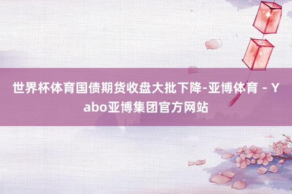 世界杯体育　　国债期货收盘大批下降-亚博体育 - Yabo亚博集团官方网站
