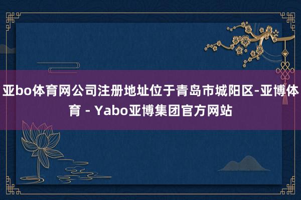 亚bo体育网公司注册地址位于青岛市城阳区-亚博体育 - Yabo亚博集团官方网站