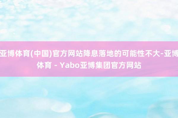 亚博体育(中国)官方网站降息落地的可能性不大-亚博体育 - Yabo亚博集团官方网站