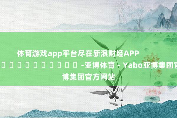 体育游戏app平台尽在新浪财经APP            													-亚博体育 - Yabo亚博集团官方网站