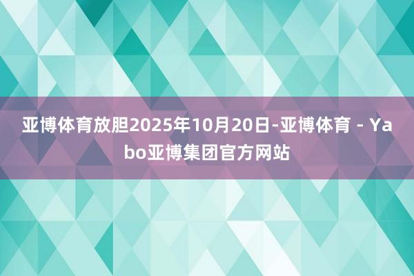 亚博体育放胆2025年10月20日-亚博体育 - Yabo亚博集团官方网站