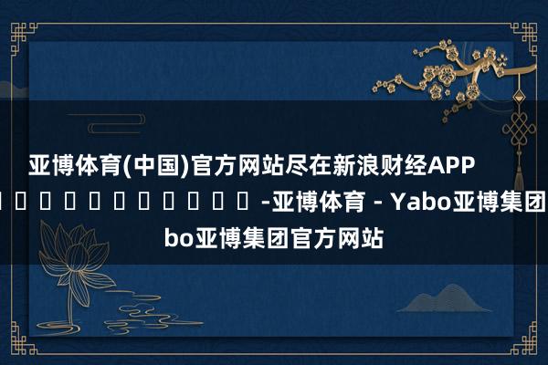 亚博体育(中国)官方网站尽在新浪财经APP            													-亚博体育 - Yabo亚博集团官方网站