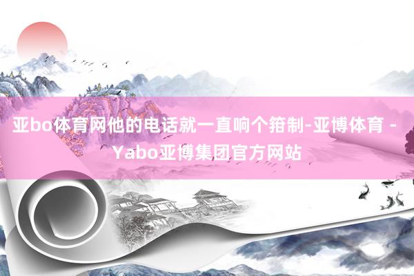 亚bo体育网他的电话就一直响个箝制-亚博体育 - Yabo亚博集团官方网站