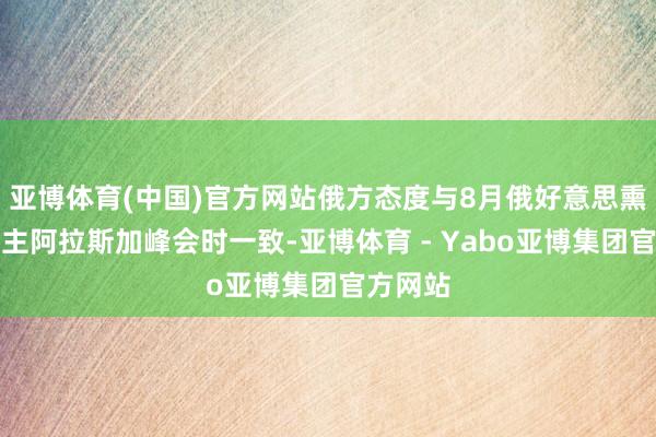亚博体育(中国)官方网站俄方态度与8月俄好意思熏陶东谈主阿拉斯加峰会时一致-亚博体育 - Yabo亚博集团官方网站