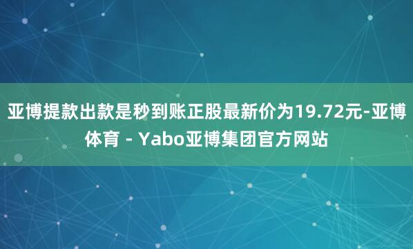 亚博提款出款是秒到账正股最新价为19.72元-亚博体育 - Yabo亚博集团官方网站