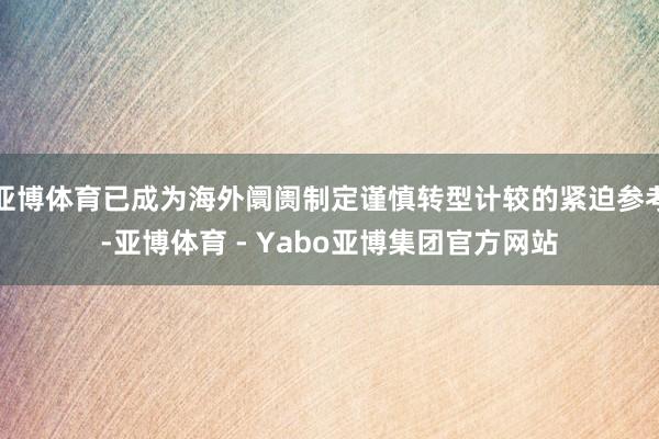 亚博体育已成为海外阛阓制定谨慎转型计较的紧迫参考-亚博体育 - Yabo亚博集团官方网站