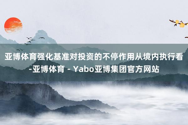 亚博体育 强化基准对投资的不停作用 从境内执行看-亚博体育 - Yabo亚博集团官方网站