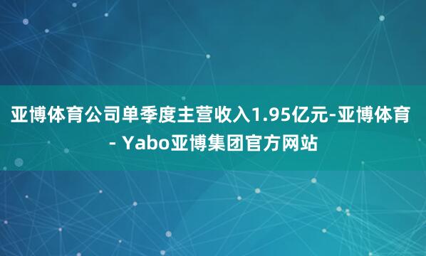亚博体育公司单季度主营收入1.95亿元-亚博体育 - Yabo亚博集团官方网站