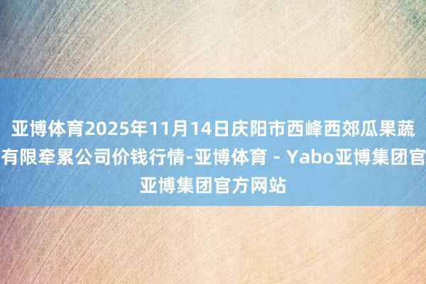 亚博体育2025年11月14日庆阳市西峰西郊瓜果蔬菜批发有限牵累公司价钱行情-亚博体育 - Yabo亚博集团官方网站