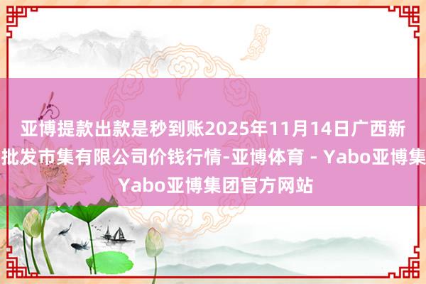 亚博提款出款是秒到账2025年11月14日广西新柳邕农家具批发市集有限公司价钱行情-亚博体育 - Yabo亚博集团官方网站