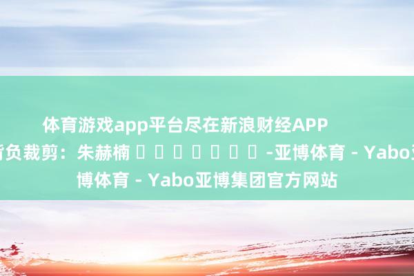 体育游戏app平台尽在新浪财经APP            						背负裁剪：朱赫楠 							-亚博体育 - Yabo亚博集团官方网站