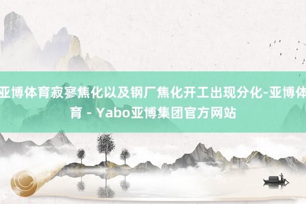 亚博体育寂寥焦化以及钢厂焦化开工出现分化-亚博体育 - Yabo亚博集团官方网站