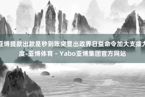亚博提款出款是秒到账突显出政界日益命令加大支拨力度-亚博体育 - Yabo亚博集团官方网站