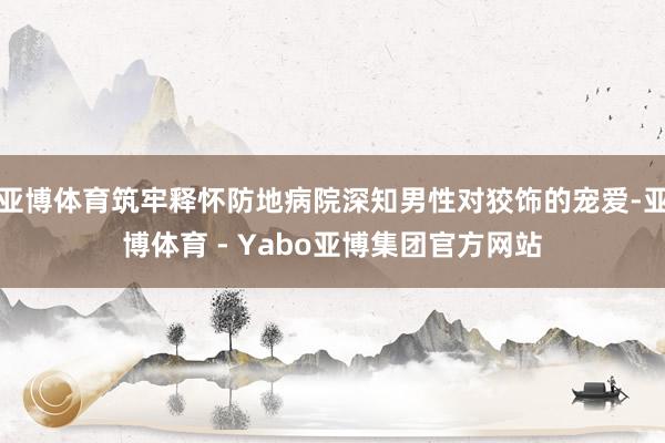 亚博体育筑牢释怀防地病院深知男性对狡饰的宠爱-亚博体育 - Yabo亚博集团官方网站
