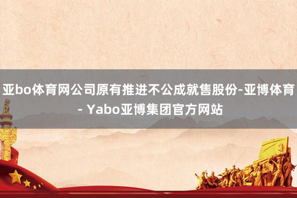 亚bo体育网公司原有推进不公成就售股份-亚博体育 - Yabo亚博集团官方网站