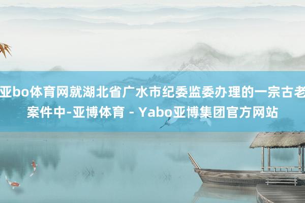 亚bo体育网就湖北省广水市纪委监委办理的一宗古老案件中-亚博体育 - Yabo亚博集团官方网站